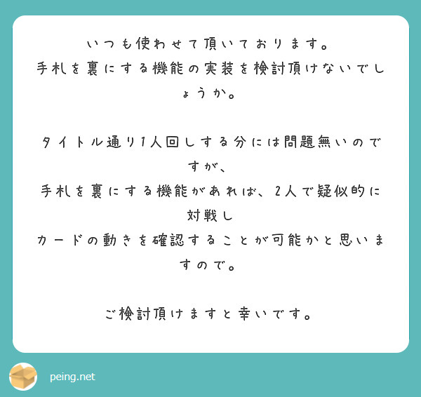 いつも使わせて頂いております。
手札を裏にする機能の実装を検討頂けないでしょうか。

タイトル通り1人回しする分には問題無いのですが、
手札を裏にする機能があれば、2人で疑似的に対戦し
カードの動きを確認することが可能かと思いますので。

ご検討頂けますと幸いです。