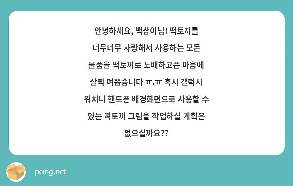 안녕하세요, 백삼이님! 떡토끼를 너무너무 사랑해서 사용하는 모든 물품을 떡토끼로 도배하고픈 마음에 살짝 여쭙습니다 ㅠ.ㅠ 혹시 갤럭시 워치나 핸드폰 배경화면으로 사용할 수 있는 떡토끼 그림을 작업하실 계획은 없으실까요??