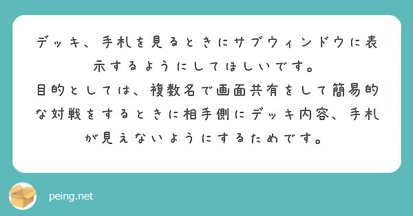 デッキ、手札を見るときにサブウィンドウに表示するようにしてほしいです。
目的としては、複数名で画面共有をして簡易的な対戦をするときに相手側にデッキ内容、手札が見えないようにするためです。