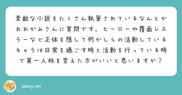 素敵な小説をたくさん執筆されているなんとかおおかみさんに質問です、ヒーローや覆面レスラーなど正体を隠して何かしらの活動しているキャラは日常を過ごす時と活動を行っている時で第一人称を変えた方がいいと思いますか？