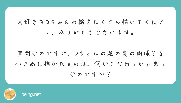 大好きなQちゃんの絵をたくさん描いてくださり、ありがとうございます。

質問なのですが、Qちゃんの足の裏の肉球？を小さめに描かれるのは、何かこだわりがおありなのですか？