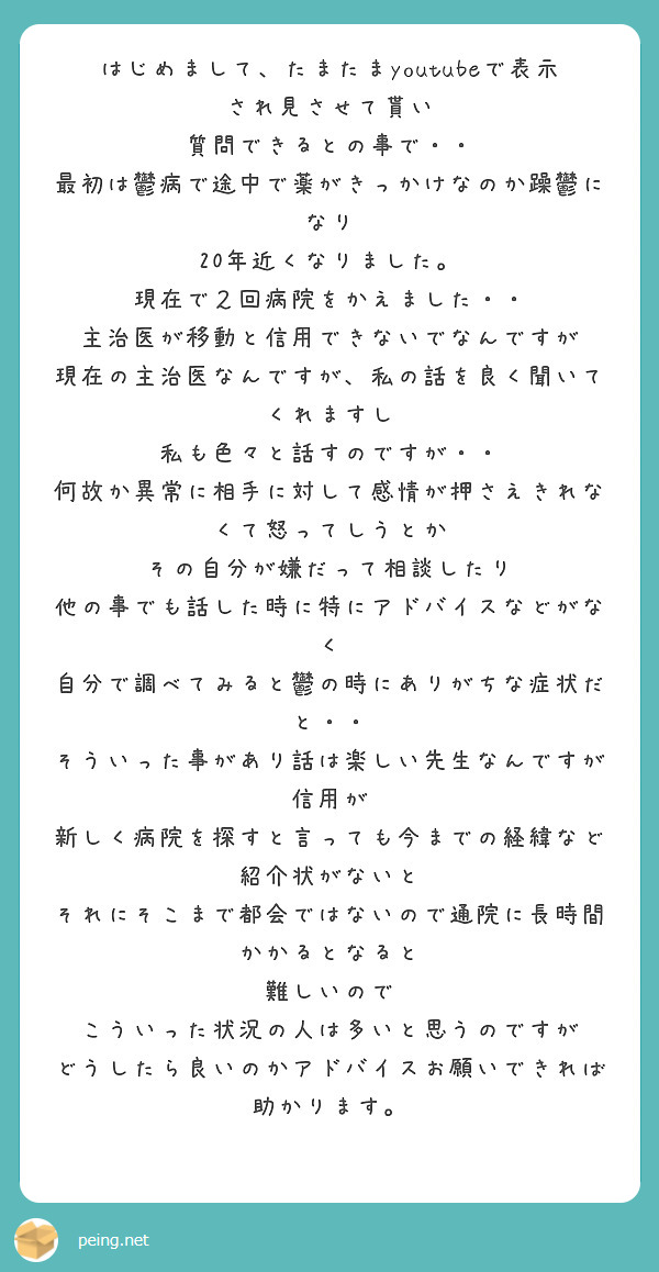 はじめまして、たまたまyoutubeで表示され見させて貰い
質問できるとの事で・・
最初は鬱病で途中で薬がきっかけなのか躁鬱になり
20年近くなりました。
現在で２回病院をかえました・・
主治医が移動と信用できないでなんですが
現在の主治医なんですが、私の話を良く聞いてくれますし
私も色々と話すのですが・・
何故か異常に相手に対して感情が押さえきれなくて怒ってしうとか
その自分が嫌だって相談したり
他の事でも話した時に特にアドバイスなどがなく
自分で調べてみると鬱の時にありがちな症状だと・・
そういった事があり話は楽しい先生なんですが信用が
新しく病院を探すと言っても今までの経緯など紹介状がないと
それにそこまで都会ではないので通院に長時間かかるとなると
難しいので
こういった状況の人は多いと思うのですが
どうしたら良いのかアドバイスお願いできれば助かります。