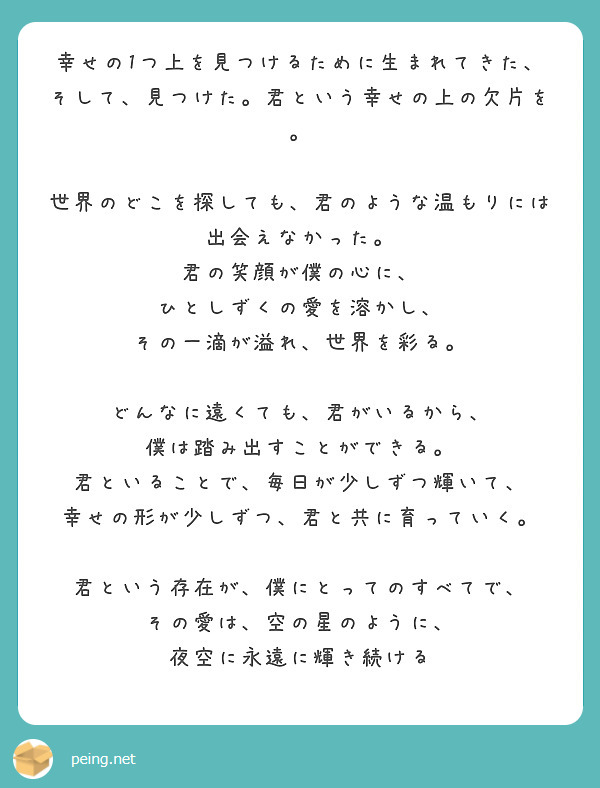 幸せの1つ上を見つけるために生まれてきた、
そして、見つけた。君という幸せの上の欠片を。

世界のどこを探しても、君のような温もりには出会えなかった。
君の笑顔が僕の心に、
ひとしずくの愛を溶かし、
その一滴が溢れ、世界を彩る。

どんなに遠くても、君がいるから、
僕は踏み出すことができる。
君といることで、毎日が少しずつ輝いて、
幸せの形が少しずつ、君と共に育っていく。

君という存在が、僕にとってのすべてで、
その愛は、空の星のように、
夜空に永遠に輝き続ける