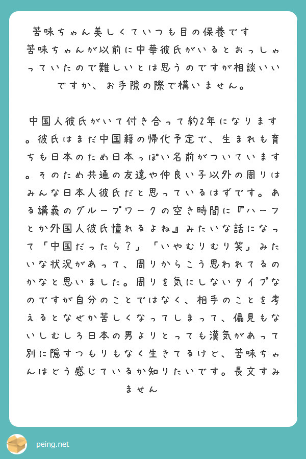 苦味ちゃん美しくていつも目の保養です✨✨
苦味ちゃんが以前に中華彼氏がいるとおっしゃっていたので難しいとは思うのですが相談いいですか、お手隙の際で構いません。

中国人彼氏がいて付き合って約2年になります。彼氏はまだ中国籍の帰化予定で、生まれも育ちも日本のため日本っぽい名前がついています。そのため共通の友達や仲良い子以外の周りはみんな日本人彼氏だと思っているはずです。ある講義のグループワークの空き時間に『ハーフとか外国人彼氏憧れるよね』みたいな話になって「中国だったら？」「いやむりむり笑」みたいな状況があって、周りからこう思われてるのかなと思いました。周りを気にしないタイプなのですが自分のことではなく、相手のことを考えるとなぜか苦しくなってしまって、偏見もないしむしろ日本の男よりとっても漢気があって別に隠すつもりもなく生きてるけど、苦味ちゃんはどう感じているか知りたいです。長文すみません😭😭