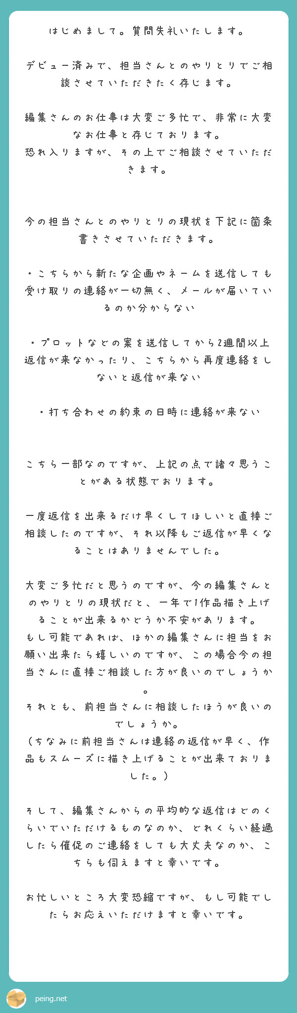 はじめまして。質問失礼いたします。

デビュー済みで、担当さんとのやりとりでご相談させていただきたく存じます。

編集さんのお仕事は大変ご多忙で、非常に大変なお仕事と存じております。
恐れ入りますが、その上でご相談させていただきます。


今の担当さんとのやりとりの現状を下記に箇条書きさせていただきます。

・こちらから新たな企画やネームを送信しても受け取りの連絡が一切無く、メールが届いているのか分からない

・プロットなどの案を送信してから2週間以上返信が来なかったり、こちらから再度連絡をしないと返信が来ない

・打ち合わせの約束の日時に連絡が来ない

　
こちら一部なのですが、上記の点で諸々思うことがある状態でおります。

一度返信を出来るだけ早くしてほしいと直接ご相談したのですが、それ以降もご返信が早くなることはありませんでした。

大変ご多忙だと思うのですが、今の編集さんとのやりとりの現状だと、一年で1作品描き上げることが出来るかどうか不安があります。
もし可能であれば、ほかの編集さんに担当をお願い出来たら嬉しいのですが、この場合今の担当さんに直接ご相談した方が良いのでしょうか。
それとも、前担当さんに相談したほうが良いのでしょうか。
(ちなみに前担当さんは連絡の返信が早く、作品もスムーズに描き上げることが出来ておりました。)

そして、編集さんからの平均的な返信はどのくらいでいただけるものなのか、どれくらい経過したら催促のご連絡をしても大丈夫なのか、こちらも伺えますと幸いです。

お忙しいところ大変恐縮ですが、もし可能でしたらお応えいただけますと幸いです。