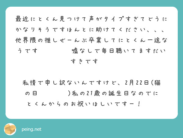 最近にとくん見つけて声がタイプすぎてどうにかなりそうですほんとに助けてください、、、
他界隈の推しぜーんぶ卒業してにとくん一途なうです🥲🫶🏻‎🤍嘘なしで毎日聴いてますだいすきですㅜㅜ

私情で申し訳ないんですけど、2月22日(猫の日🐈‍⬛♥️)私の21歳の誕生日なのでにとくんからのお祝いほしいですー！😭😭