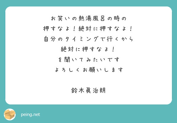 お笑いの熱湯風呂の時の
押すなよ！絶対に押すなよ！
自分のタイミングで行くから
絶対に押すなよ！
を聞いてみたいです
よろしくお願いします

鈴木眞治朗