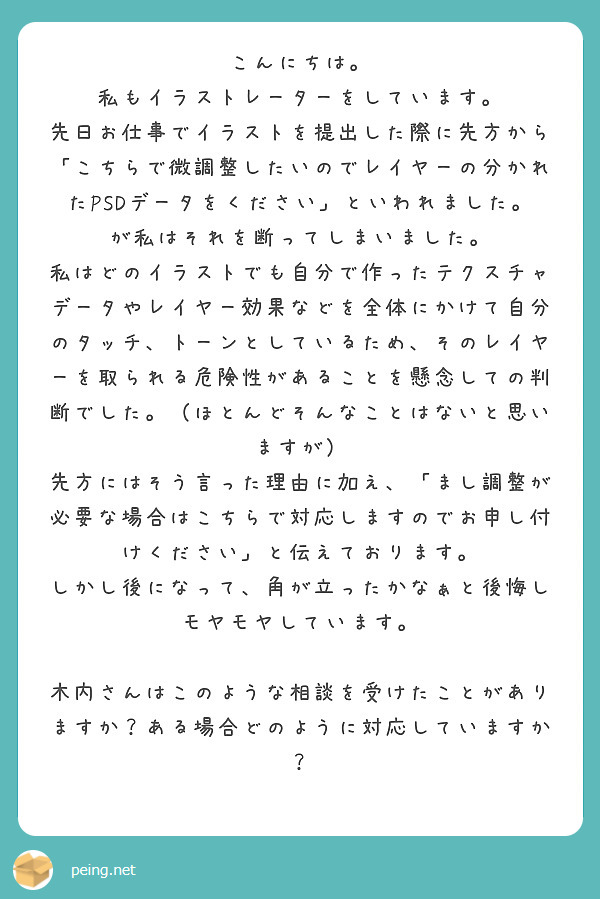 こんにちは。
私もイラストレーターをしています。
先日お仕事でイラストを提出した際に先方から「こちらで微調整したいのでレイヤーの分かれたPSDデータをください」といわれました。が私はそれを断ってしまいました。
私はどのイラストでも自分で作ったテクスチャデータやレイヤー効果などを全体にかけて自分のタッチ、トーンとしているため、そのレイヤーを取られる危険性があることを懸念しての判断でした。（ほとんどそんなことはないと思いますが）
先方にはそう言った理由に加え、「まし調整が必要な場合はこちらで対応しますのでお申し付けください」と伝えております。
しかし後になって、角が立ったかなぁと後悔しモヤモヤしています。

木内さんはこのような相談を受けたことがありますか？ある場合どのように対応していますか？