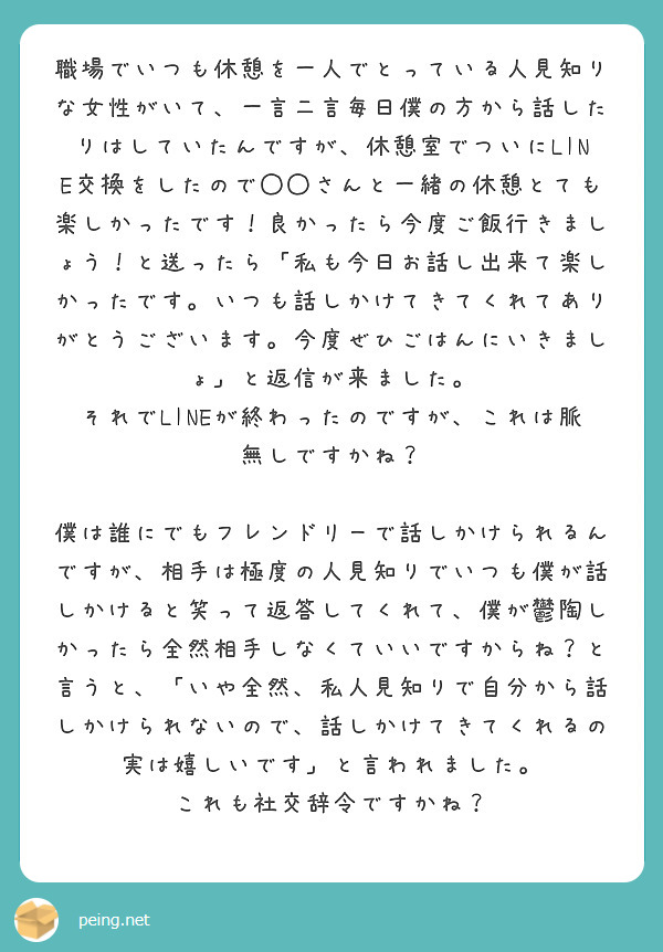 職場でいつも休憩を一人でとっている人見知りな女性がいて、一言二言毎日僕の方から話したりはしていたんですが、休憩室でついにLINE交換をしたので◯◯さんと一緒の休憩とても楽しかったです！良かったら今度ご飯行きましょう！と送ったら「私も今日お話し出来て楽しかったです。いつも話しかけてきてくれてありがとうございます。今度ぜひごはんにいきましょ」と返信が来ました。
それでLINEが終わったのですが、これは脈無しですかね？

僕は誰にでもフレンドリーで話しかけられるんですが、相手は極度の人見知りでいつも僕が話しかけると笑って返答してくれて、僕が鬱陶しかったら全然相手しなくていいですからね？と言うと、「いや全然、私人見知りで自分から話しかけられないので、話しかけてきてくれるの実は嬉しいです」と言われました。
これも社交辞令ですかね？