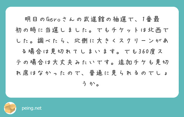 明日のGeroさんの武道館の抽選で、1番最初の時に当選しました。でもチケットは北西でした。調べたら、北側に大きくスクリーンがある場合は見切れてしまいます。でも360度ステの場合は大丈夫みたいです。追加チケも見切れ席はなかったので、普通に見られるのでしょうか。