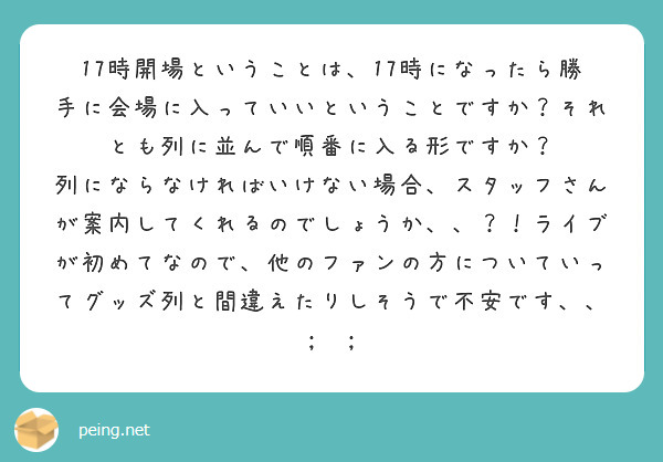 17時開場ということは、17時になったら勝手に会場に入っていいということですか？それとも列に並んで順番に入る形ですか？
列にならなければいけない場合、スタッフさんが案内してくれるのでしょうか、、？！ライブが初めてなので、他のファンの方についていってグッズ列と間違えたりしそうで不安です、、 ;  ; 