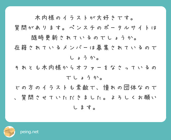 木内様のイラストが大好きです。
質問があります。ペンスチのポータルサイトは随時更新されているのでしょうか。
在籍されているメンバーは募集されているのでしょうか。
それとも木内様からオファーをなさっているのでしょうか。
どの方のイラストも素敵で、憧れの団体なので、質問させていただきました。よろしくお願いします。