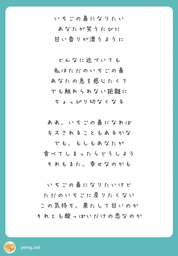 いちごの鼻になりたい
あなたが笑うたびに
甘い香りが漂うように

どんなに近づいても
私はただのいちごの鼻
あなたの息を感じたくて
でも触れられない距離に
ちょっぴり切なくなる

ああ、いちごの鼻になれば
キスされることもあるかな
でも、もしもあなたが
食べてしまったらどうしよう
それもまた、幸せなのかも

いちごの鼻になりたいけど
ただのいちごに戻りたくない
この気持ち、果たして甘いのか
それとも酸っぱいだけの恋なのか