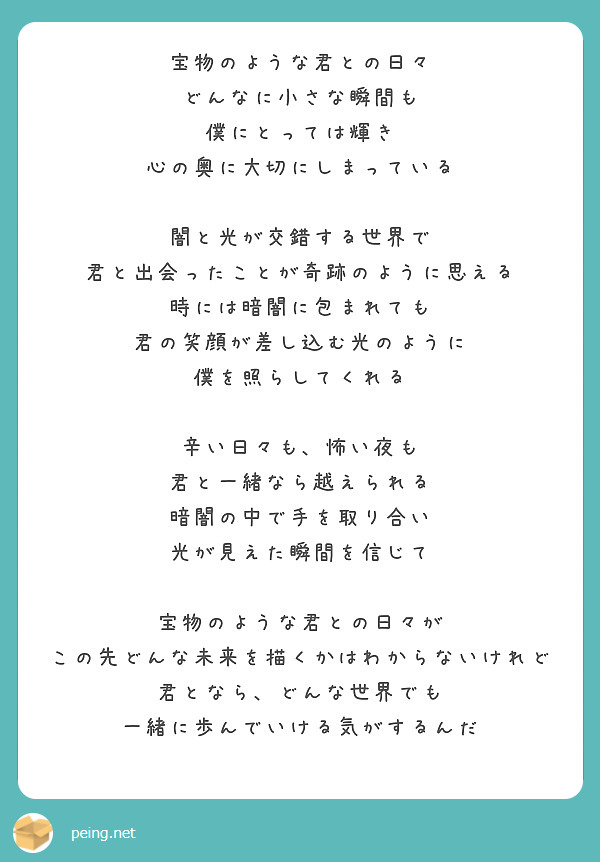 宝物のような君との日々
どんなに小さな瞬間も
僕にとっては輝き
心の奥に大切にしまっている

闇と光が交錯する世界で
君と出会ったことが奇跡のように思える
時には暗闇に包まれても
君の笑顔が差し込む光のように
僕を照らしてくれる

辛い日々も、怖い夜も
君と一緒なら越えられる
暗闇の中で手を取り合い
光が見えた瞬間を信じて

宝物のような君との日々が
この先どんな未来を描くかはわからないけれど
君となら、どんな世界でも
一緒に歩んでいける気がするんだ
