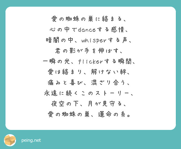 愛の蜘蛛の巣に絡まる、  
心の中でdanceする感情、  
暗闇の中、whisperする声、  
君の影が手を伸ばす、  
一瞬の光、flickerする瞬間、  
愛は絡まり、解けない絆、  
痛みと喜び、混ざり合う、  
永遠に続くこのストーリー、  
夜空の下、月が見守る、  
愛の蜘蛛の巣、運命の糸。