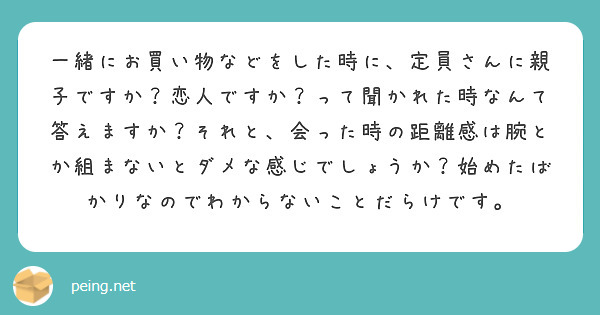一緒にお買い物などをした時に、定員さんに親子ですか？恋人ですか？って聞かれた時なんて答えますか？それと、会った時の距離感は腕とか組まないとダメな感じでしょうか？始めたばかりなのでわからないことだらけです。