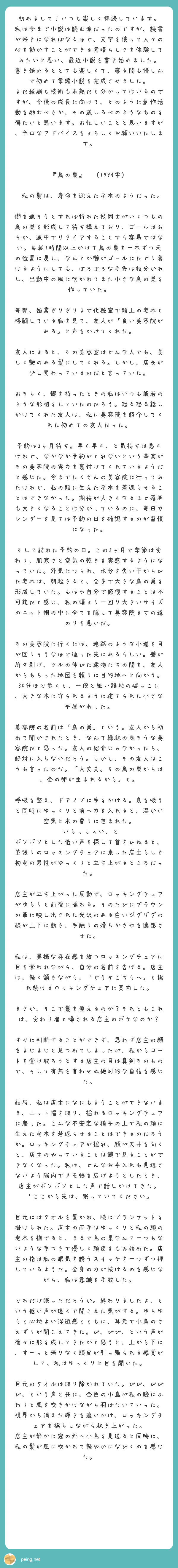 初めまして！いつも楽しく拝読しています。
私は今まで小説は読む派だったのですが、読書が好きになればなるほど、文字を使って人々の心を動かすことができる素晴らしさを体験してみたいと思い、最近小説を書き始めました。
書き始めるととても楽しくて、寝る間も惜しんで初めて掌編小説を完成させました。
まだ経験も技術も未熟だと分かってはいるのですが、今後の成長に向けて、どのように創作活動を励むべきか、その道しるべのようなものを得たいと思います。お忙しいことと思いますが、辛口なアドバイスをよろしくお願いいたします。


『鳥の巣』　（1994字）

　私の髪は、寿命を迎えた老木のようだった。
　櫛を通そうとすれば折れた枝同士がいくつもの鳥の巣を形成して待ち構えており、ゴールはおろか、途中でリタイアすることすら容易ではない。毎朝1時間以上かけて鳥の巣を一本ずつ元の位置に戻し、なんとか櫛がゴールにたどり着けるようにしても、ぼろぼろな毛先は枝分かれし、出勤中の風に吹かれてまた小さな鳥の巣を作っていた。
　毎朝、始業ぎりぎりまで化粧室で頭上の老木と格闘している私を見て、友人が「良い美容院がある」と声をかけてくれた。
　友人によると、その美容室はどんな人でも、美しく艶のある髪にしてくれる。しかし、店長が少し変わっているのだと言っていた。
　おそらく、櫛を持ったときの私はいつも般若のような形相をしていたのだろう。恐る恐る話しかけてくれた友人は、私に美容院を紹介してくれた初めての友人だった。
　予約は3ヶ月待ち。早く早く、と気持ちは急くけれど、なかなか予約がとれないという事実がその美容院の実力を裏付けてくれているようだと感じた。今までたくさんの美容院に行ってみたけれど、私の頭に生えた老木を若返らせることはできなかった。期待が大きくなるほど落胆も大きくなることは分かっているのに、毎日カレンダーを見ては予約の日を確認するのが習慣になった。
　そして訪れた予約の日。この3ヶ月で季節は変わり、肌寒さと空気の乾きを実感するようになっていた。外気につられ、水分を失い干からびた老木は、朝起きると、全身で大きな鳥の巣を形成していた。もはや自分で修復することは不可能だと感じ、私の頭より一回り大きいサイズのニット帽の中に全てを隠して美容院までの道のりを急いだ。
　その美容院に行くには、迷路のような小道を目が回りそうなほど辿った先にあるらしい。壁が所々剥げ、ツルの伸びた建物たちの間を、友人からもらった地図を頼りに目的地へと向かう。30分ほど歩くと、一段と細い路地の端っこに、大きな木に守られるように建てられた小さな平屋があった。
　美容院の名前は「鳥の巣」という。友人から初めて聞かされたとき、なんて縁起の悪そうな美容院だと思った。友人の紹介じゃなかったら、絶対に入らないだろう。しかし、その友人はこうも言ったのだ。「大丈夫。その鳥の巣からは、金の卵が生まれるから」と。
　呼吸を整え、ドアノブに手をかける。息を吸うと同時にゆっくりと前へ力を入れると、温かい空気と木の香りに包まれた。
　いらっしゃい、と　ボソボソとした低い声を探して首をひねると、革張りのロッキングチェアに乗った店主らしき初老の男性がゆっくりと立ち上がるところだった。
　店主が立ち上がった反動で、ロッキングチェアがゆらりと前後に揺れる。そのたびにブラウンの革に映し出された光沢のある白いジグザグの線が上下に動き、手触りの滑らかさやを連想させた。
　私は、異様な存在感を放つロッキングチェアに目を奪われながら、自分の名前を告げる。店主は、軽く頷きながら、「どうぞこちらへ」と揺れ続けるロッキングチェアに案内した。
　まさか、そこで髪を整えるのか？それともこれは、変わり者と噂される店主のボケなのか？
　すぐに判断することができず、思わず店主の顔をまじまじと見つめてしまったが、私からコートを受け取ろうとする店主の目は真剣そのもので、そして有無を言わせぬ絶対的な自信を感じた。
　結局、私は店主になにも言うことができないまま、ニット帽を取り、揺れるロッキングチェアに座った。こんな不安定な椅子の上で私の頭に生えた老木を若返らせることはできるのだろうか。ロッキングチェアが揺れ、顔が天井を向くと、店主のやっていることは鏡で見ることができなくなった。私は、どんなお手入れも見逃さないよう脳内でメモ帳を広げようとしたとき、店主がボソボソとした声で話しかけてきた。
「ここから先は、眠っていてください」
　目元にはタオルを置かれ、膝にブランケットを掛けられた。店主の両手はゆっくりと私の頭の老木を撫でると、まるで鳥の巣なんて一つもないような手つきで優しく頭皮をもみ始めた。店主の指は私の眠気を誘うスイッチを一つずつ押しているようだ。全身の力が抜けるのを感じながら、私は意識を手放した。
　どれだけ眠っただろうか。終わりましたよ、という低い声が遠くで聞こえた気がする。ゆらゆらと心地よい浮遊感とともに、耳元で小鳥のさえずりが聞こえてきた。ぴ、ぴぴ、という声が徐々に形を成してきたかと思うと、上から下に、すーっと滞りなく頭皮が引っ張られる感覚がして、私はゆっくりと目を開いた。
　目元のタオルは取り除かれていた。ぴぴ、ぴぴぴ、という声と共に、金色の小鳥が私の瞼にふわりと風を吹きかけながら羽ばたいていった。視界から消えた輝きを追いかけ、ロッキングチェアを揺らしながら起き上がった。
店主が静かに窓の外へ小鳥を見送ると同時に、　私の髪が風に吹かれて軽やかになびくのを感じた。
