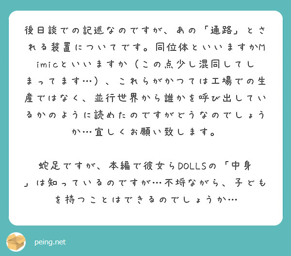 後日談での記述なのですが、あの「通路」とされる装置についてです。同位体といいますかMimicといいますか（この点少し混同してしまってます…）、これらがかつては工場での生産ではなく、並行世界から誰かを呼び出しているかのように読めたのですがどうなのでしょうか…宜しくお願い致します。

蛇足ですが、本編で彼女らDOLLSの「中身」は知っているのですが…不埒ながら、子どもを持つことはできるのでしょうか…