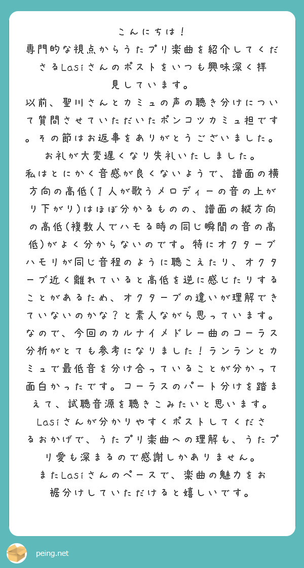 こんにちは！
専門的な視点からうたプリ楽曲を紹介してくださるLasiさんのポストをいつも興味深く拝見しています。
以前、聖川さんとカミュの声の聴き分けについて質問させていただいたポンコツカミュ担です。その節はお返事をありがとうございました。お礼が大変遅くなり失礼いたしました。
私はとにかく音感が良くないようで、譜面の横方向の高低(１人が歌うメロディーの音の上がり下がり)はほぼ分かるものの、譜面の縦方向の高低(複数人でハモる時の同じ瞬間の音の高低)がよく分からないのです。特にオクターブハモリが同じ音程のように聴こえたり、オクターブ近く離れていると高低を逆に感じたりすることがあるため、オクターブの違いが理解できていないのかな？と素人ながら思っています。
なので、今回のカルナイメドレー曲のコーラス分析がとても参考になりました！ランランとカミュで最低音を分け合っていることが分かって面白かったです。コーラスのパート分けを踏まえて、試聴音源を聴きこみたいと思います。
Lasiさんが分かりやすくポストしてくださるおかげで、うたプリ楽曲への理解も、うたプリ愛も深まるので感謝しかありません。
またLasiさんのペースで、楽曲の魅力をお裾分けしていただけると嬉しいです。