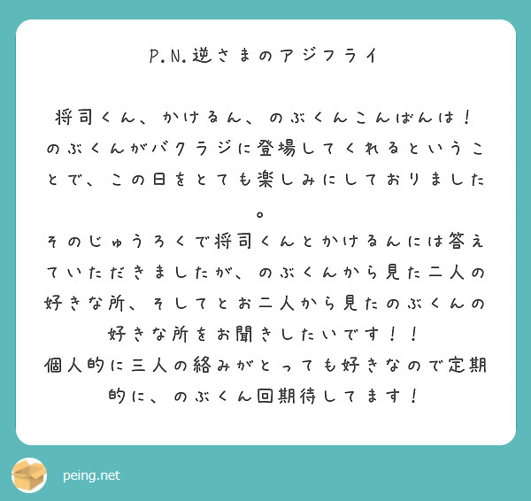 P.N.逆さまのアジフライ

将司くん、かけるん、のぶくんこんばんは！
のぶくんがバクラジに登場してくれるということで、この日をとても楽しみにしておりました。
そのじゅうろくで将司くんとかけるんには答えていただきましたが、のぶくんから見た二人の好きな所、そしてとお二人から見たのぶくんの好きな所をお聞きしたいです！！
個人的に三人の絡みがとっても好きなので定期的に、のぶくん回期待してます！