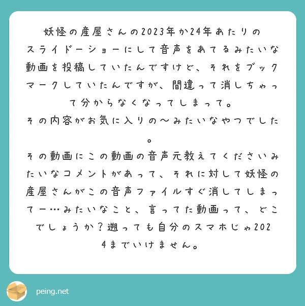 妖怪の産屋さんの2023年か24年あたりのスライドーショーにして音声をあてるみたいな動画を投稿していたんですけど、それをブックマークしていたんですが、間違って消しちゃって分からなくなってしまって。
その内容がお気に入りの〜みたいなやつでした。
その動画にこの動画の音声元教えてくださいみたいなコメントがあって、それに対して妖怪の産屋さんがこの音声ファイルすぐ消してしまってー…みたいなこと、言ってた動画って、どこでしょうか？遡っても自分のスマホじゃ2024までいけません。