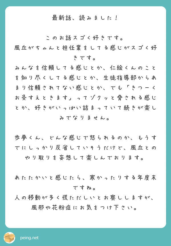最新話、読みました！

このお話スゴく好きです。
風丘がちゃんと担任業をしてる感じがスゴく好きです。
みんなを信頼してる感じとか、仁絵くんのことを知り尽くしてる感じとか、生徒指導部からあまり信頼されてない感じとか、でも「きつーくお灸すえときます」ってゾクッと脅される感じとか、好きがいっぱい詰まっていて続きが楽しみでなりません。

歩夢くん、どんな感じで怒られるのか、もうすでにしっかり反省していそうだけど、風丘とのやり取りを妄想して楽しんでおります。

あたたかいと感じたら、寒かったりする年度末ですね。
人の移動が多く慌ただしいとお察ししますが、風邪や花粉症にお気をつけ下さい。