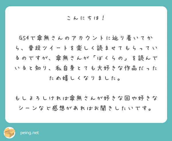 こんにちは！

GS4で傘無さんのアカウントに辿り着いてから、普段ツイートを楽しく読ませてもらっているのですが、傘無さんが「ぼくらの」を読んでいると知り、私自身とても大好きな作品だったため嬉しくなりました。

もしよろしければ傘無さんが好きな回や好きなシーンなど感想があればお聞きしたいです。