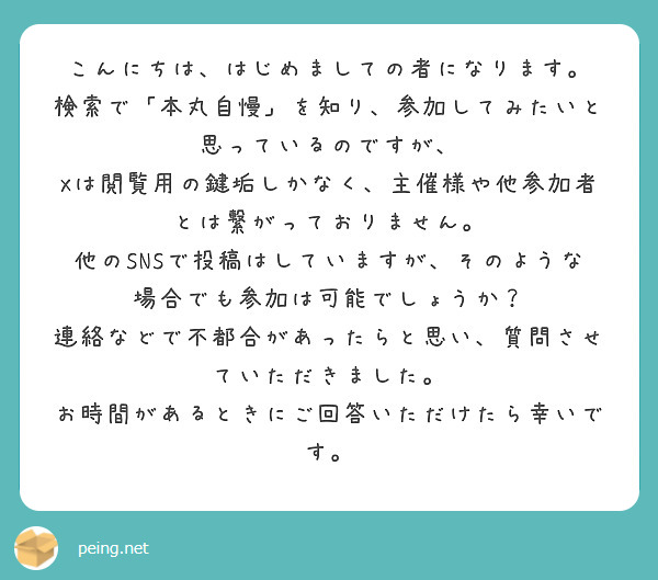 こんにちは、はじめましての者になります。
検索で「本丸自慢」を知り、参加してみたいと思っているのですが、
Xは閲覧用の鍵垢しかなく、主催様や他参加者とは繋がっておりません。
他のSNSで投稿はしていますが、そのような場合でも参加は可能でしょうか？
連絡などで不都合があったらと思い、質問させていただきました。
お時間があるときにご回答いただけたら幸いです。