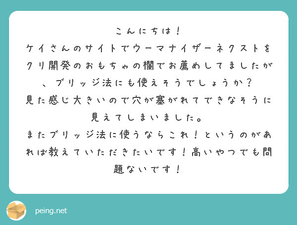 こんにちは！
ケイさんのサイトでウーマナイザーネクストをクリ開発のおもちゃの欄でお薦めしてましたが、ブリッジ法にも使えそうでしょうか？
見た感じ大きいので穴が塞がれてできなそうに見えてしまいました。
またブリッジ法に使うならこれ！というのがあれば教えていただきたいです！高いやつでも問題ないです！