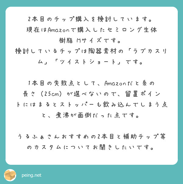 2本目のチップ購入を検討しています。
現在はAmazonで購入したセミロング生体樹脂 Mサイズです。
検討しているチップは陶器素材の「ラブカスリム」「ツイストショート」です。

1本目の失敗点として、Amazonだと糸の長さ（25cm）が選べないので、留置ポイントにはまるとストッパーも飲み込んでしまう点と、煮沸が面倒だった点です。

うるふぁさんおすすめの2本目と補助チップ等のカスタムについてお聞きしたいです。