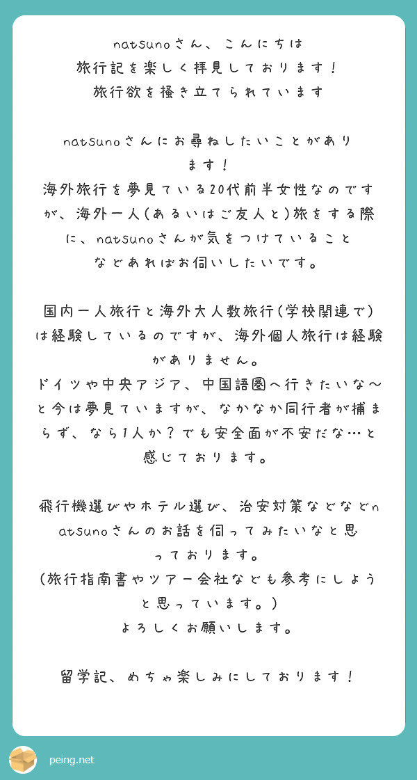 natsunoさん、こんにちは
旅行記を楽しく拝見しております！
旅行欲を掻き立てられています

natsunoさんにお尋ねしたいことがあります！
海外旅行を夢見ている20代前半女性なのですが、海外一人(あるいはご友人と)旅をする際に、natsunoさんが気をつけていることなどあればお伺いしたいです。

国内一人旅行と海外大人数旅行(学校関連で)は経験しているのですが、海外個人旅行は経験がありません。
ドイツや中央アジア、中国語圏へ行きたいな～と今は夢見ていますが、なかなか同行者が捕まらず、なら1人か？でも安全面が不安だな…と感じております。

飛行機選びやホテル選び、治安対策などなどnatsunoさんのお話を伺ってみたいなと思っております。
(旅行指南書やツアー会社なども参考にしようと思っています。)
よろしくお願いします。

留学記、めちゃ楽しみにしております！