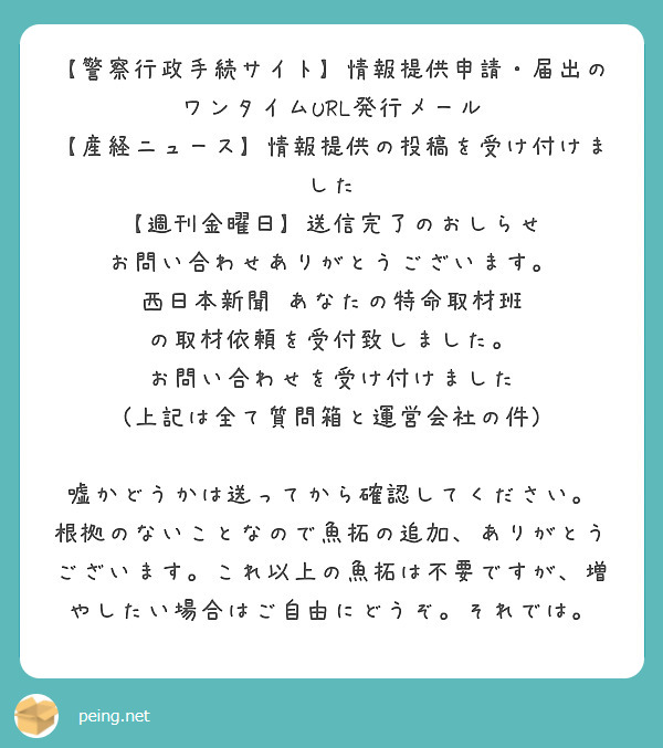 【警察行政手続サイト】情報提供申請・届出のワンタイムURL発行メール
【産経ニュース】情報提供の投稿を受け付けました
【週刊金曜日】送信完了のおしらせ
お問い合わせありがとうございます。
西日本新聞 あなたの特命取材班 の取材依頼を受付致しました。
お問い合わせを受け付けました
(上記は全て質問箱と運営会社の件)

嘘かどうかは送ってから確認してください。
根拠のないことなので魚拓の追加、ありがとうございます。これ以上の魚拓は不要ですが、増やしたい場合はご自由にどうぞ。それでは。