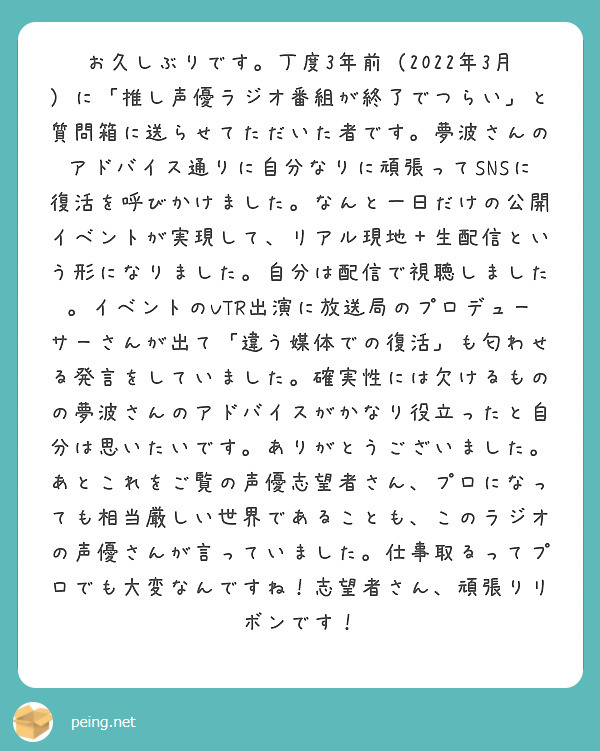 お久しぶりです。丁度3年前（2022年3月）に「推し声優ラジオ番組が終了でつらい」と質問箱に送らせてただいた者です。夢波さんのアドバイス通りに自分なりに頑張ってSNSに復活を呼びかけました。なんと一日だけの公開イベントが実現して、リアル現地＋生配信という形になりました。自分は配信で視聴しました。イベントのVTR出演に放送局のプロデューサーさんが出て「違う媒体での復活」も匂わせる発言をしていました。確実性には欠けるものの夢波さんのアドバイスがかなり役立ったと自分は思いたいです。ありがとうございました。あとこれをご覧の声優志望者さん、プロになっても相当厳しい世界であることも、このラジオの声優さんが言っていました。仕事取るってプロでも大変なんですね！志望者さん、頑張りリボンです！