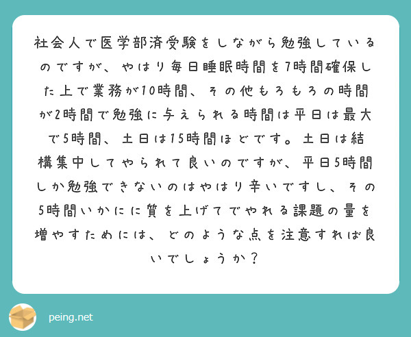 
社会人で医学部済受験をしながら勉強しているのですが、やはり毎日睡眠時間を7時間確保した上で業務が10時間、その他もろもろの時間が2時間で勉強に与えられる時間は平日は最大で5時間、土日は15時間ほどです。土日は結構集中してやられて良いのですが、平日5時間しか勉強できないのはやはり辛いですし、その5時間いかにに質を上げてでやれる課題の量を増やすためには、どのような点を注意すれば良いでしょうか？　