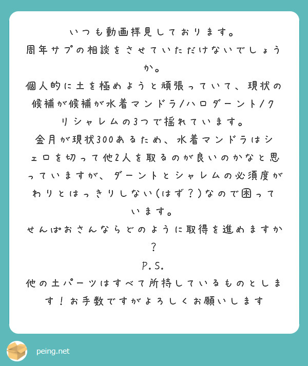 いつも動画拝見しております。
周年サプの相談をさせていただけないでしょうか。
個人的に土を極めようと頑張っていて、現状の候補が候補が水着マンドラ/ハロダーント/クリシャレムの3つで揺れています。
金月が現状300あるため、水着マンドラはシェロを切って他2人を取るのが良いのかなと思っていますが、ダーントとシャレムの必須度がわりとはっきりしない(はず？)なので困っています。
せんぱおさんならどのように取得を進めますか？
P.S. 他の土パーツはすべて所持しているものとします！お手数ですがよろしくお願いします