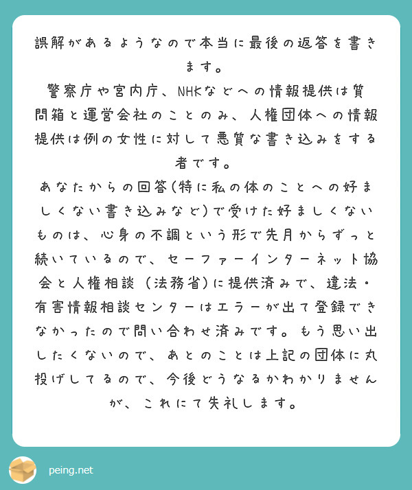 誤解があるようなので本当に最後の返答を書きます。
警察庁や宮内庁、NHKなどへの情報提供は質問箱と運営会社のことのみ、人権団体への情報提供は例の女性に対して悪質な書き込みをする者です。
あなたからの回答(特に私の体のことへの好ましくない書き込みなど)で受けた好ましくないものは、心身の不調という形で先月からずっと続いているので、セーファーインターネット協会と人権相談（法務省)に提供済みで、違法・有害情報相談センターはエラーが出て登録できなかったので問い合わせ済みです。もう思い出したくないので、あとのことは上記の団体に丸投げしてるので、今後どうなるかわかりませんが、これにて失礼します。