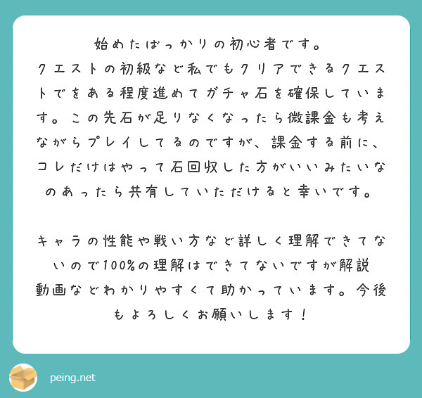 始めたばっかりの初心者です。
クエストの初級など私でもクリアできるクエストでをある程度進めてガチャ石を確保しています。この先石が足りなくなったら微課金も考えながらプレイしてるのですが、課金する前に、コレだけはやって石回収した方がいいみたいなのあったら共有していただけると幸いです。

キャラの性能や戦い方など詳しく理解できてないので100%の理解はできてないですが解説動画などわかりやすくて助かっています。今後もよろしくお願いします！