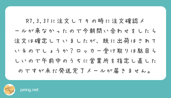 R7.3.31に注文してその時に注文確認メールが来なかったので今朝問い合わせをしたら注文は確定していましたが、既に出荷はされているのでしょうか？ロッカー受け取りは駄目らしいので午前中のうちに営業所を指定し直したのですが未だ発送完了メールが届きません。