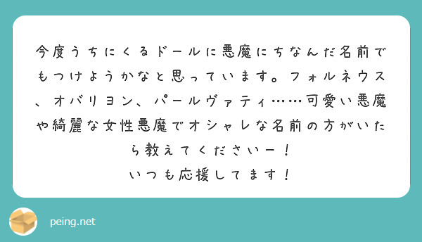今度うちにくるドールに悪魔にちなんだ名前でもつけようかなと思っています。フォルネウス、オバリヨン、パールヴァティ……可愛い悪魔や綺麗な女性悪魔でオシャレな名前の方がいたら教えてくださいー！
いつも応援してます！