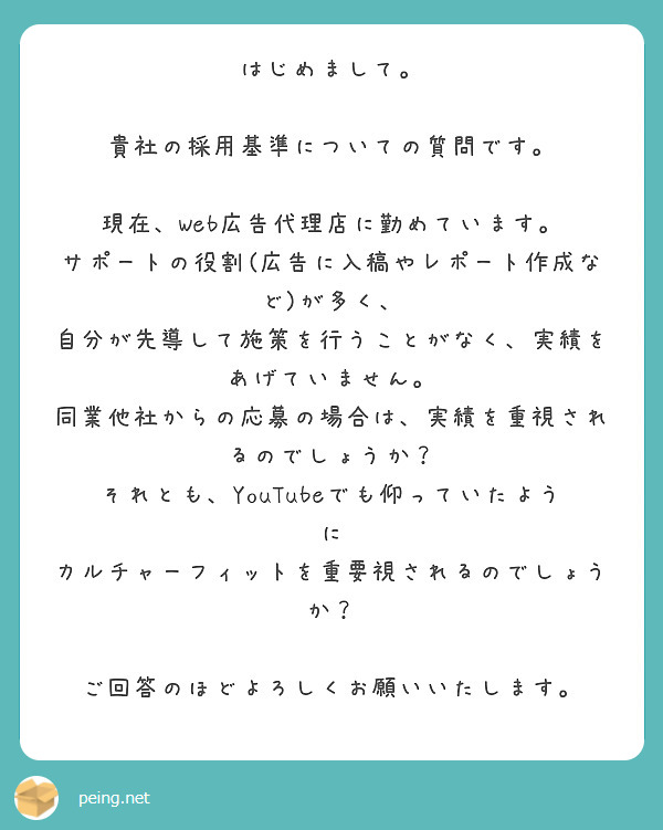 はじめまして。

貴社の採用基準についての質問です。

現在、Web広告代理店に勤めています。
サポートの役割(広告に入稿やレポート作成など)が多く、
自分が先導して施策を行うことがなく、実績をあげていません。
同業他社からの応募の場合は、実績を重視されるのでしょうか？
それとも、YouTubeでも仰っていたように
カルチャーフィットを重要視されるのでしょうか？

ご回答のほどよろしくお願いいたします。