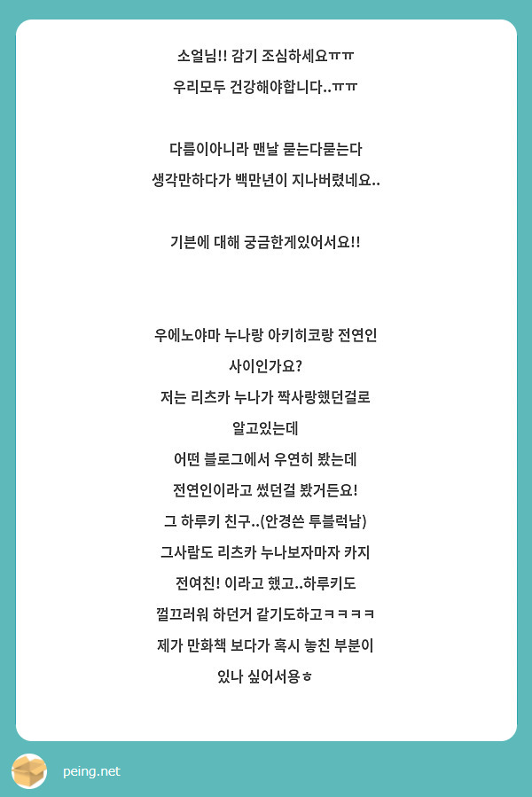 소얼님!! 감기 조심하세요ㅠㅠ 우리모두 건강해야합니다..ㅠㅠ

다름이아니라 맨날 묻는다묻는다 생각만하다가 백만년이 지나버렸네요..

기븐에 대해 궁금한게있어서요!!


우에노야마 누나랑 아키히코랑 전연인 사이인가요?
저는 리츠카 누나가 짝사랑했던걸로 알고있는데
어떤 블로그에서 우연히 봤는데 전연인이라고 썼던걸 봤거든요!
그 하루키 친구..(안경쓴 투블럭남) 그사람도 리츠카 누나보자마자 카지 전여친! 이라고 했고..하루키도 껄끄러워 하던거 같기도하고ㅋㅋㅋㅋ 제가 만화책 보다가 혹시 놓친 부분이 있나 싶어서용ㅎ 
