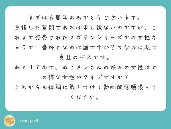 まずは６周年おめでとうございます。
重複した質問であれば申し訳ないのですが、これまで発売されたメガテンシリーズでの女性キャラで一番好きなのは誰ですか？ちなみに私は真Ⅱのベスです。
あとリアルで、ぬこメンさんの好みの女性はどの様な女性がタイプですか？
これからも体調に気をつけて動画配信頑張ってください。