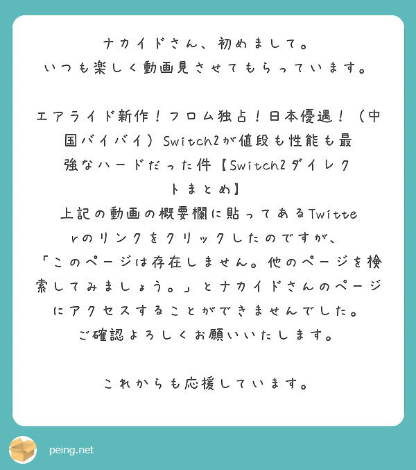 ナカイドさん、初めまして。
いつも楽しく動画見させてもらっています。

エアライド新作！フロム独占！日本優遇！（中国バイバイ）Switch2が値段も性能も最強なハードだった件【Switch2ダイレクトまとめ】
上記の動画の概要欄に貼ってあるTwitterのリンクをクリックしたのですが、
「このページは存在しません。他のページを検索してみましょう。」とナカイドさんのページにアクセスすることができませんでした。
ご確認よろしくお願いいたします。

これからも応援しています。