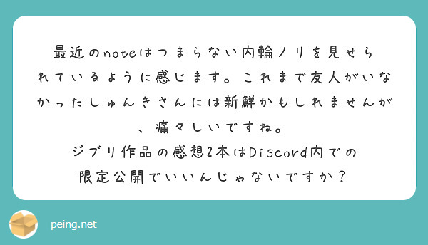 最近のnoteはつまらない内輪ノリを見せられているように感じます。これまで友人がいなかったしゅんきさんには新鮮かもしれませんが、痛々しいですね。
ジブリ作品の感想2本はDiscord内での限定公開でいいんじゃないですか？