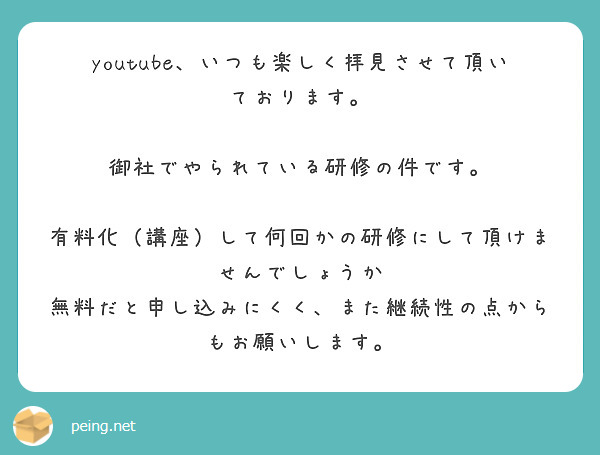 youtube、いつも楽しく拝見させて頂いております。

御社でやられている研修の件です。

有料化（講座）して何回かの研修にして頂けませんでしょうか
無料だと申し込みにくく、また継続性の点からもお願いします。
