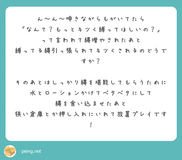 ん〜ん〜呻きながらもがいてたら
「なんて？もっとキツく縛ってほしいの？」
って言われて縄増やされたあと
縛ってる縄引っ張られてキツくされるのどうですか？

そのあとはしっかり縄を堪能してもらうために
水とローションかけてベタベタにして
縄を食い込ませたあと
狭い倉庫とか押し入れにいれて放置プレイです！