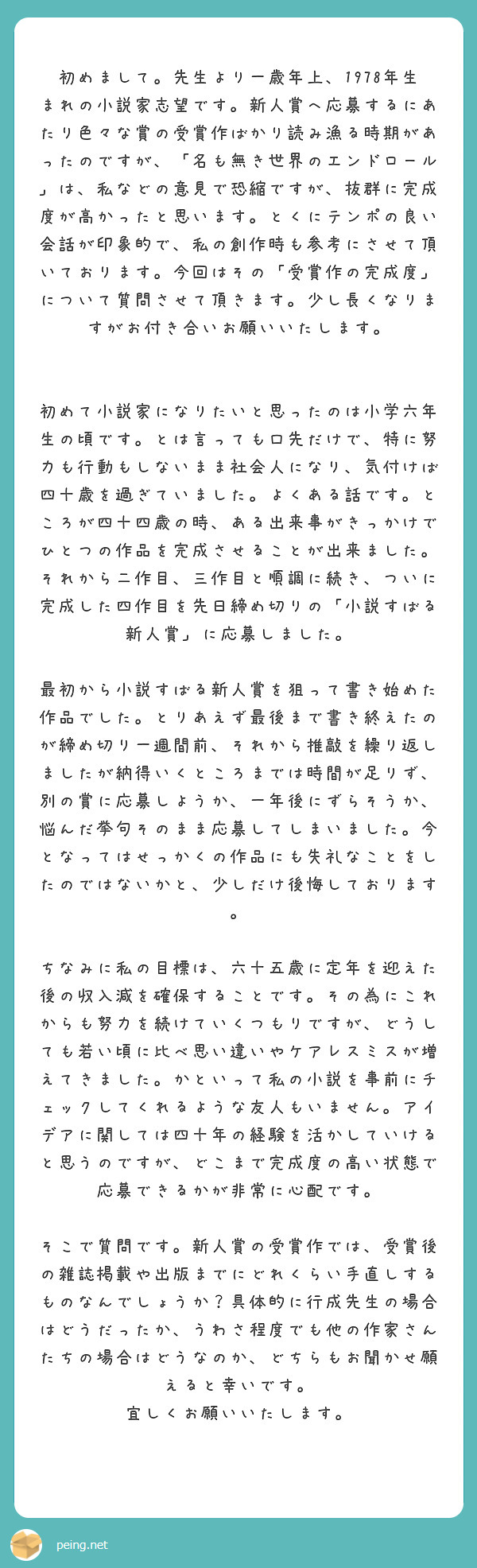 　初めまして。先生より一歳年上、1978年生まれの小説家志望です。新人賞へ応募するにあたり色々な賞の受賞作ばかり読み漁る時期があったのですが、「名も無き世界のエンドロール」は、私などの意見で恐縮ですが、抜群に完成度が高かったと思います。とくにテンポの良い会話が印象的で、私の創作時も参考にさせて頂いております。今回はその「受賞作の完成度」について質問させて頂きます。少し長くなりますがお付き合いお願いいたします。

　初めて小説家になりたいと思ったのは小学六年生の頃です。とは言っても口先だけで、特に努力も行動もしないまま社会人になり、気付けば四十歳を過ぎていました。よくある話です。ところが四十四歳の時、ある出来事がきっかけでひとつの作品を完成させることが出来ました。それから二作目、三作目と順調に続き、ついに完成した四作目を先日締め切りの「小説すばる新人賞」に応募しました。
　最初から小説すばる新人賞を狙って書き始めた作品でした。とりあえず最後まで書き終えたのが締め切り一週間前、それから推敲を繰り返しましたが納得いくところまでは時間が足りず、別の賞に応募しようか、一年後にずらそうか、悩んだ挙句そのまま応募してしまいました。今となってはせっかくの作品にも失礼なことをしたのではないかと、少しだけ後悔しております。
　ちなみに私の目標は、六十五歳に定年を迎えた後の収入減を確保することです。その為にこれからも努力を続けていくつもりですが、どうしても若い頃に比べ思い違いやケアレスミスが増えてきました。かといって私の小説を事前にチェックしてくれるような友人もいません。アイデアに関しては四十年の経験を活かしていけると思うのですが、どこまで完成度の高い状態で応募できるかが非常に心配です。
　そこで質問です。新人賞の受賞作では、受賞後の雑誌掲載や出版までにどれくらい手直しするものなんでしょうか？具体的に行成先生の場合はどうだったか、うわさ程度でも他の作家さんたちの場合はどうなのか、どちらもお聞かせ願えると幸いです。
宜しくお願いいたします。
　
