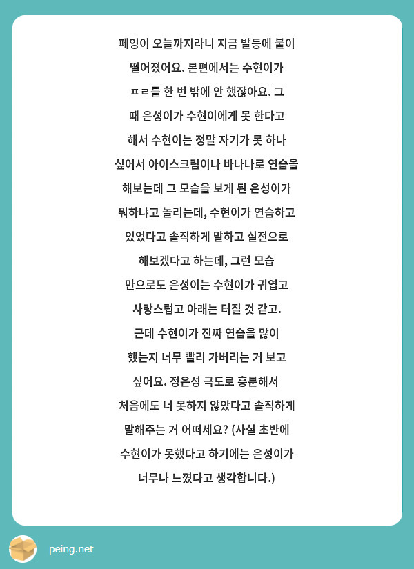페잉이 오늘까지라니 지금 발등에 불이 떨어졌어요. 본편에서는 수현이가 ㅍㄹ를 한 번 밖에 안 했잖아요. 그 때 은성이가 수현이에게 못 한다고 해서 수현이는 정말 자기가 못 하나 싶어서 아이스크림이나 바나나로 연습을 해보는데 그 모습을 보게 된 은성이가 뭐하냐고 놀리는데, 수현이가 연습하고 있었다고 솔직하게 말하고 실전으로 해보겠다고 하는데, 그런 모습 만으로도 은성이는 수현이가 귀엽고 사랑스럽고 아래는 터질 것 같고. 근데 수현이가 진짜 연습을 많이 했는지 너무 빨리 가버리는 거 보고 싶어요. 정은성 극도로 흥분해서  처음에도 너 못하지 않았다고 솔직하게 말해주는 거 어떠세요? (사실 초반에 수현이가 못했다고 하기에는 은성이가 너무나 느꼈다고 생각합니다.)
