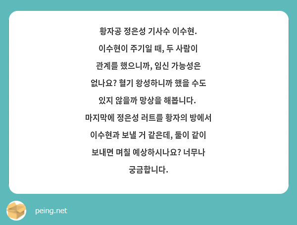 황자공 정은성 기사수 이수현. 이수현이 주기일 때, 두 사람이 관계를 했으니까, 임신 가능성은 없나요? 혈기 왕성하니까 했을 수도 있지 않을까 망상을 해봅니다.  마지막에 정은성 러트를 황자의 방에서 이수현과 보낼 거 같은데, 둘이 같이 보내면 며칠 예상하시나요? 너무나 궁금합니다.