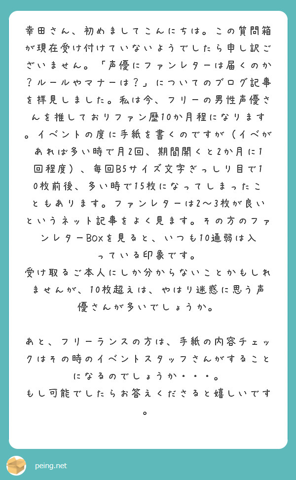 幸田さん、初めましてこんにちは。この質問箱が現在受け付けていないようでしたら申し訳ございません。「声優にファンレターは届くのか？ルールやマナーは？」についてのブログ記事を拝見しました。私は今、フリーの男性声優さんを推しておりファン歴10か月程になります。イベントの度に手紙を書くのですが（イベがあれば多い時で月2回、期間開くと2か月に1回程度）、毎回B5サイズ文字ぎっしり目で10枚前後、多い時で15枚になってしまったこともあります。ファンレターは2～3枚が良いというネット記事をよく見ます。その方のファンレターBOXを見ると、いつも10通弱は入っている印象です。
受け取るご本人にしか分からないことかもしれませんが、10枚超えは、やはり迷惑に思う声優さんが多いでしょうか。

あと、フリーランスの方は、手紙の内容チェックはその時のイベントスタッフさんがすることになるのでしょうか・・・。
もし可能でしたらお答えくださると嬉しいです。
